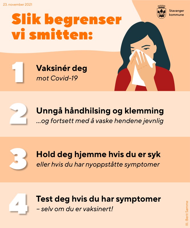 Korona-råd november 2021 – slik begrenser vi smitten:
1. Vaksinér deg mot covid-19
2. unngå håndhilsing og klemming. Vask hendene.
3. Vær hjemme hvis du er syk eller har nyoppståtte symptomer
4. Test deg hvis du har symptomer. Selv om du er vaksinert!